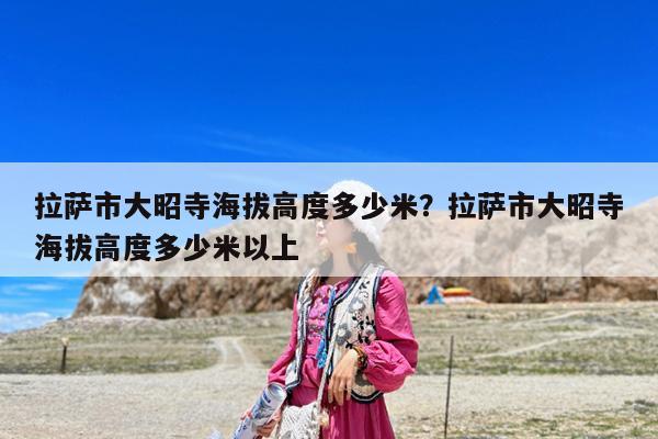 拉萨市大昭寺海拔高度多少米?拉萨市大昭寺海拔高度多少米以上