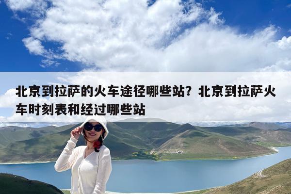 北京到拉萨的火车途径哪些站?北京到拉萨火车时刻表和经过哪些站