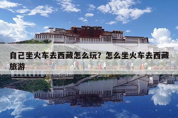 自己坐火车去西藏怎么玩?怎么坐火车去西藏旅游