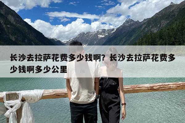 长沙去拉萨花费多少钱啊?长沙去拉萨花费多少钱啊多少公里