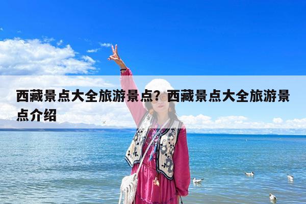 西藏景点大全旅游景点?西藏景点大全旅游景点介绍