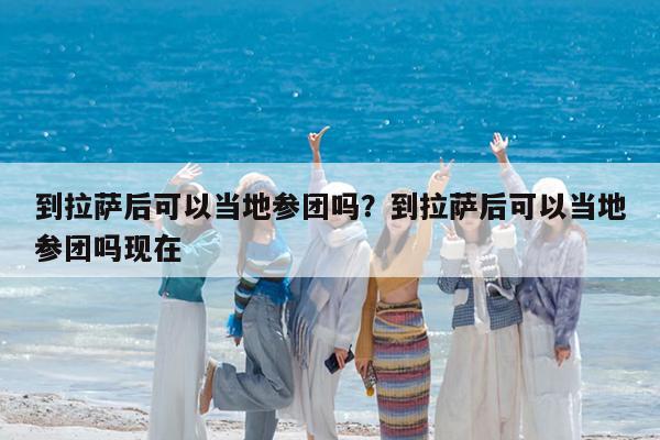 到拉萨后可以当地参团吗?到拉萨后可以当地参团吗现在