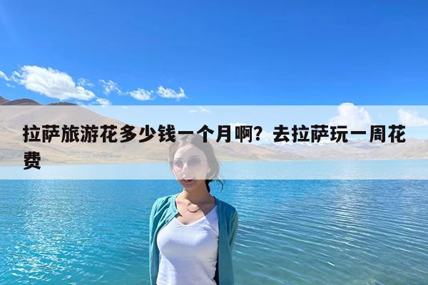 拉萨旅游花多少钱一个月啊?去拉萨玩一周花费