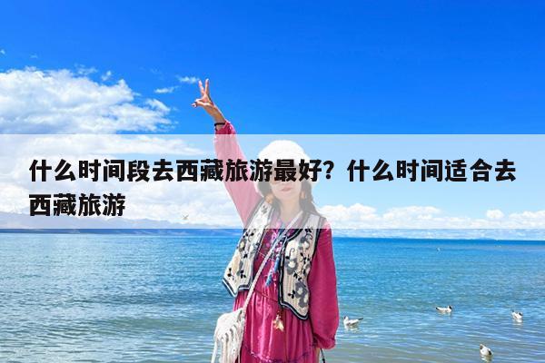 什么时间段去西藏旅游最好?什么时间适合去西藏旅游