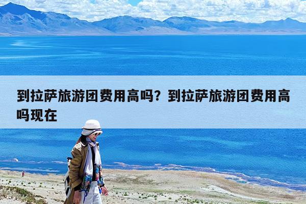 到拉萨旅游团费用高吗?到拉萨旅游团费用高吗现在