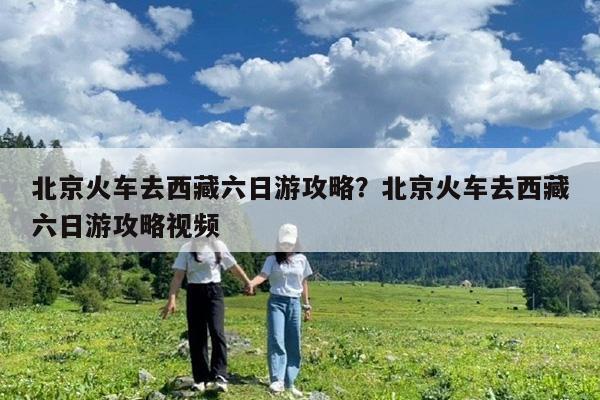 北京火车去西藏六日游攻略?北京火车去西藏六日游攻略视频