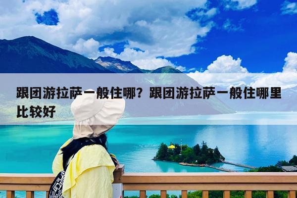 跟团游拉萨一般住哪?跟团游拉萨一般住哪里比较好