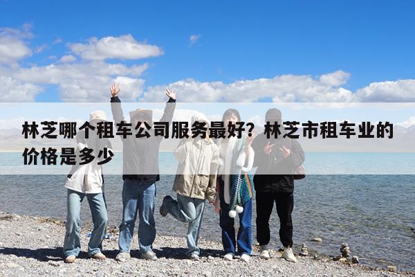 林芝哪个租车公司服务最好?林芝市租车业的价格是多少