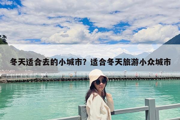 冬天适合去的小城市?适合冬天旅游小众城市