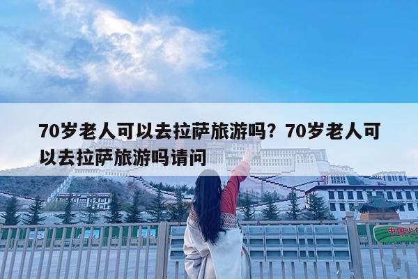 70岁老人可以去拉萨旅游吗?70岁老人可以去拉萨旅游吗请问