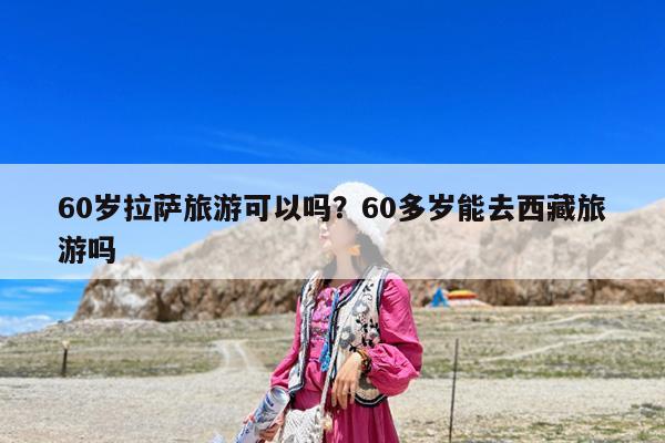 60岁拉萨旅游可以吗?60多岁能去西藏旅游吗