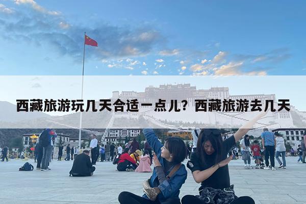 西藏旅游玩几天合适一点儿?西藏旅游去几天