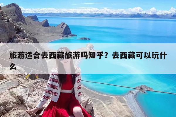 旅游适合去西藏旅游吗知乎?去西藏可以玩什么