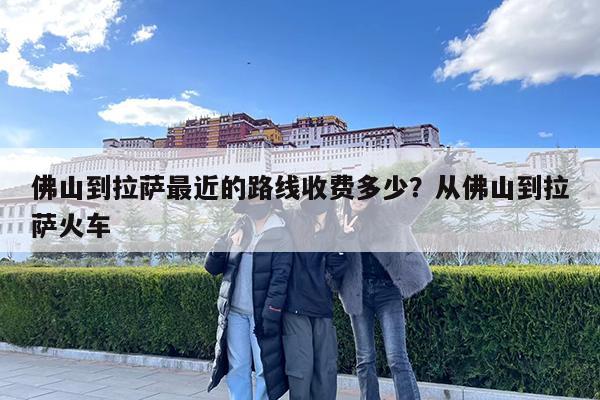 佛山到拉萨最近的路线收费多少?从佛山到拉萨火车