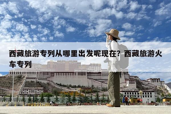 西藏旅游专列从哪里出发呢现在?西藏旅游火车专列