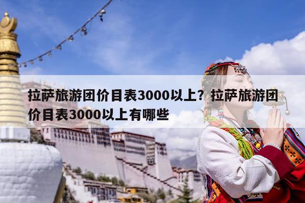 拉萨旅游团价目表3000以上?拉萨旅游团价目表3000以上有哪些
