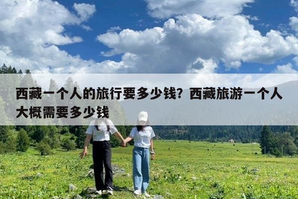 西藏一个人的旅行要多少钱?西藏旅游一个人大概需要多少钱