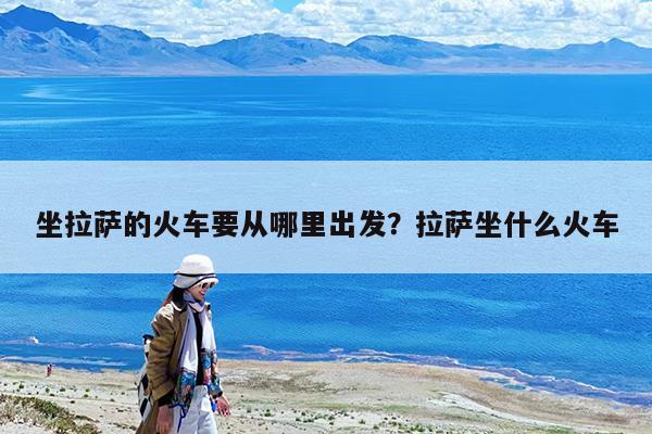 坐拉萨的火车要从哪里出发?拉萨坐什么火车