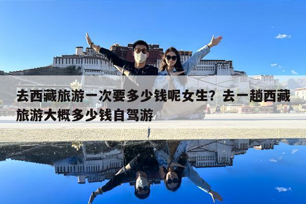 去西藏旅游一次要多少钱呢女生?去一趟西藏旅游大概多少钱自驾游