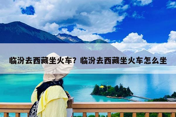 临汾去西藏坐火车?临汾去西藏坐火车怎么坐