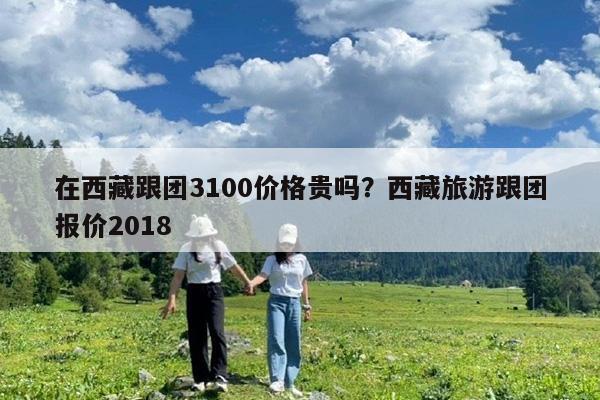 在西藏跟团3100价格贵吗?西藏旅游跟团报价2018
