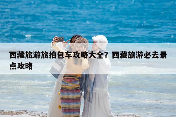 西藏旅游旅拍包车攻略大全?西藏旅游必去景点攻略