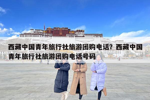 西藏中国青年旅行社旅游团购电话?西藏中国青年旅行社旅游团购电话号码