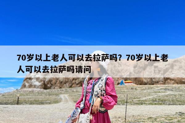 70岁以上老人可以去拉萨吗?70岁以上老人可以去拉萨吗请问