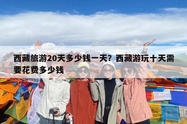 西藏旅游20天多少钱一天?西藏游玩十天需要花费多少钱