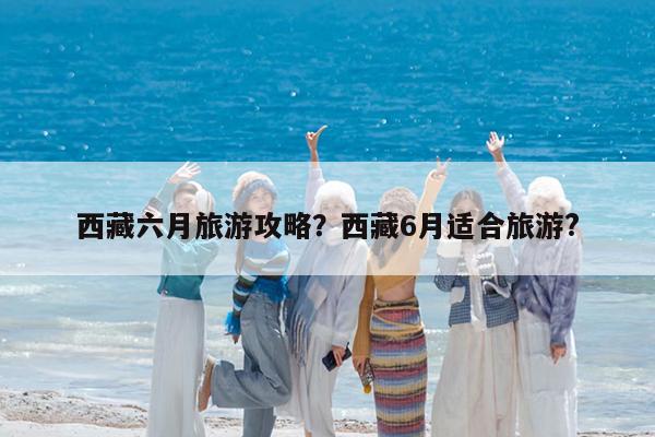 西藏六月旅游攻略?西藏6月适合旅游?