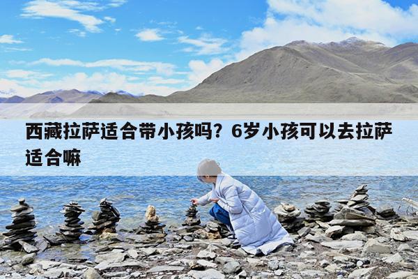 西藏拉萨适合带小孩吗?6岁小孩可以去拉萨适合嘛
