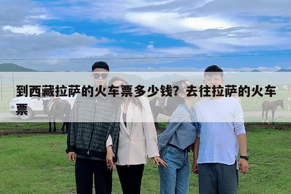 到西藏拉萨的火车票多少钱?去往拉萨的火车票