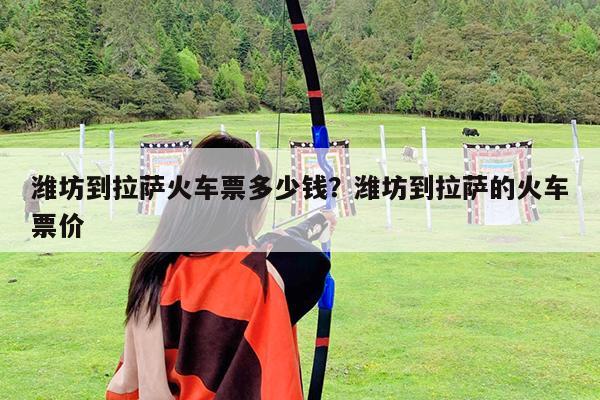 潍坊到拉萨火车票多少钱?潍坊到拉萨的火车票价