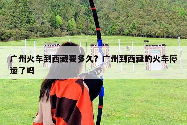 广州火车到西藏要多久?广州到西藏的火车停运了吗