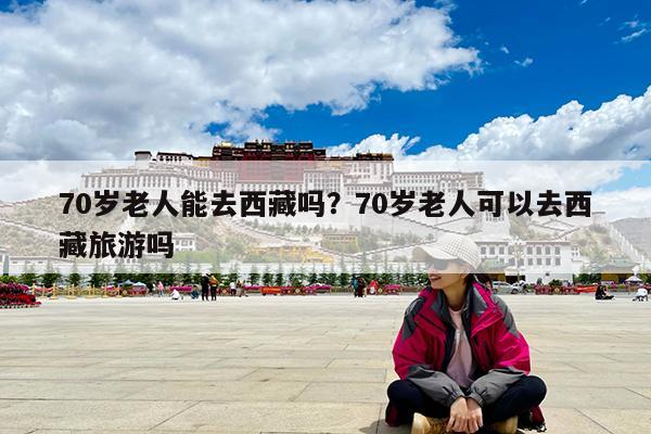 70岁老人能去西藏吗?70岁老人可以去西藏旅游吗