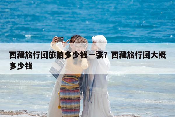 西藏旅行团旅拍多少钱一张?西藏旅行团大概多少钱