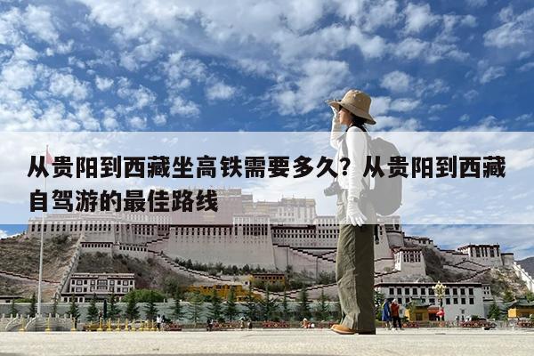 从贵阳到西藏坐高铁需要多久?从贵阳到西藏自驾游的最佳路线