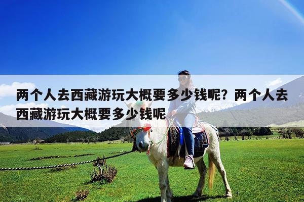 两个人去西藏游玩大概要多少钱呢?两个人去西藏游玩大概要多少钱呢