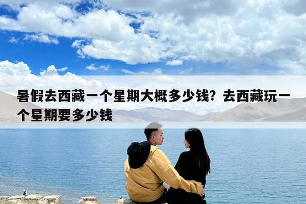 暑假去西藏一个星期大概多少钱?去西藏玩一个星期要多少钱