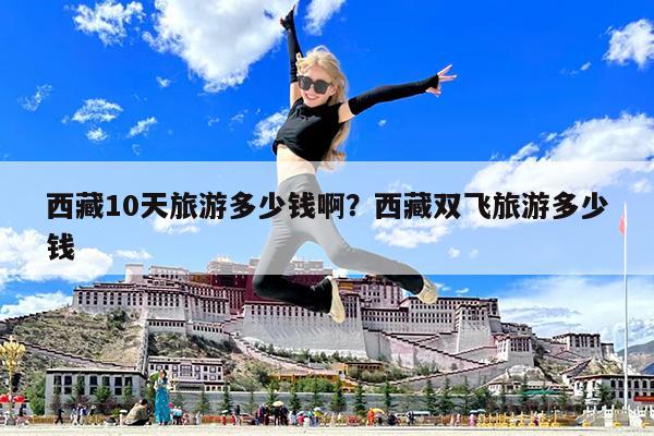 西藏10天旅游多少钱啊?西藏双飞旅游多少钱