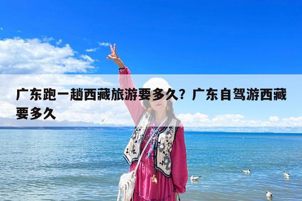 广东跑一趟西藏旅游要多久?广东自驾游西藏要多久