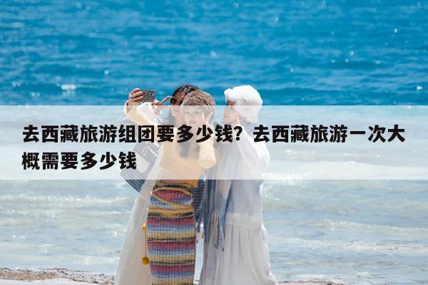 去西藏旅游组团要多少钱?去西藏旅游一次大概需要多少钱