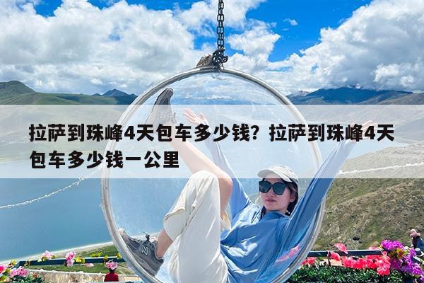 拉萨到珠峰4天包车多少钱?拉萨到珠峰4天包车多少钱一公里