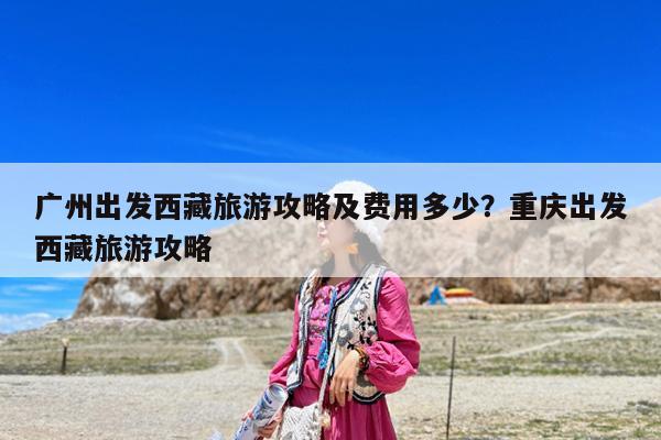 广州出发西藏旅游攻略及费用多少?重庆出发西藏旅游攻略
