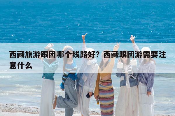 西藏旅游跟团哪个线路好?西藏跟团游需要注意什么