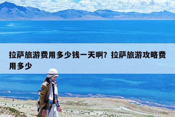 拉萨旅游费用多少钱一天啊?拉萨旅游攻略费用多少