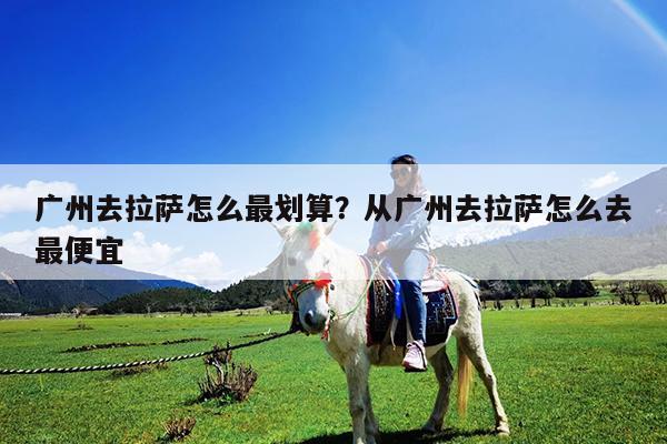 广州去拉萨怎么最划算?从广州去拉萨怎么去最便宜