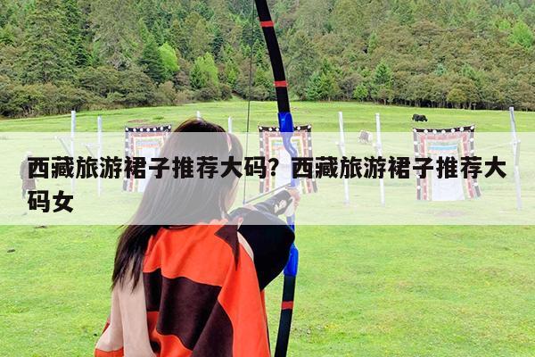 西藏旅游裙子推荐大码?西藏旅游裙子推荐大码女