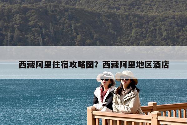 西藏阿里住宿攻略图?西藏阿里地区酒店