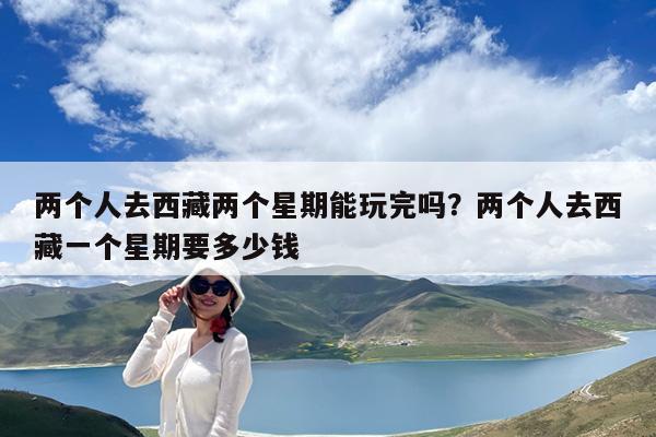 两个人去西藏两个星期能玩完吗?两个人去西藏一个星期要多少钱